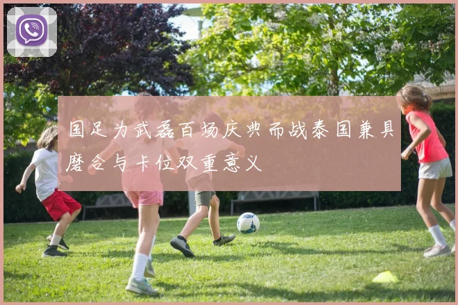 国足为武磊百场庆典而战泰国兼具磨合与卡位双重意义