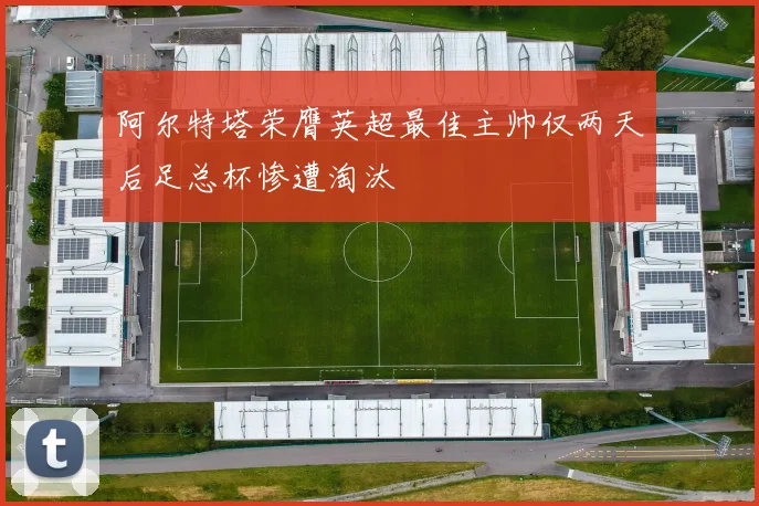 阿尔特塔荣膺英超最佳主帅仅两天后足总杯惨遭淘汰