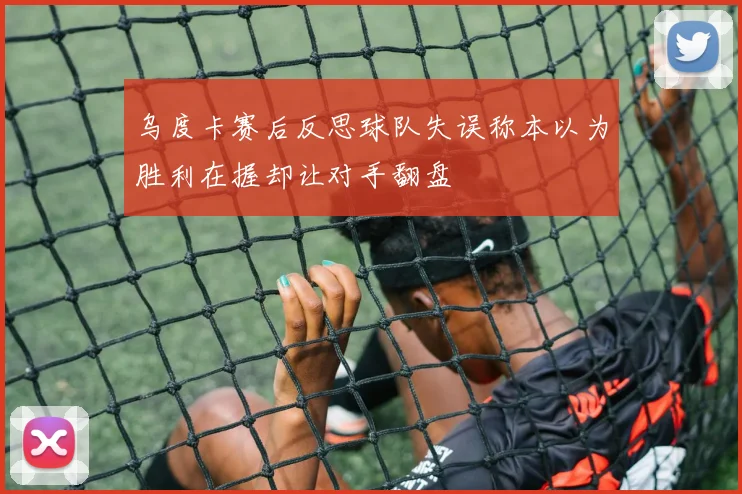 乌度卡赛后反思球队失误称本以为胜利在握却让对手翻盘