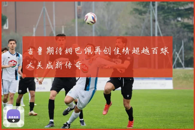 吉鲁期待姆巴佩再创佳绩超越百球大关成新传奇