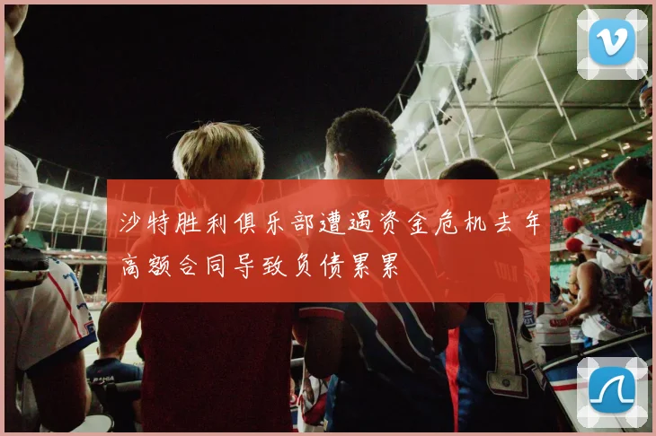 沙特胜利俱乐部遭遇资金危机去年高额合同导致负债累累