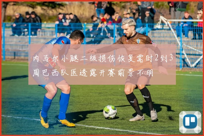 内马尔小腿二级损伤恢复需时2到3周巴西队医透露开赛前景不明