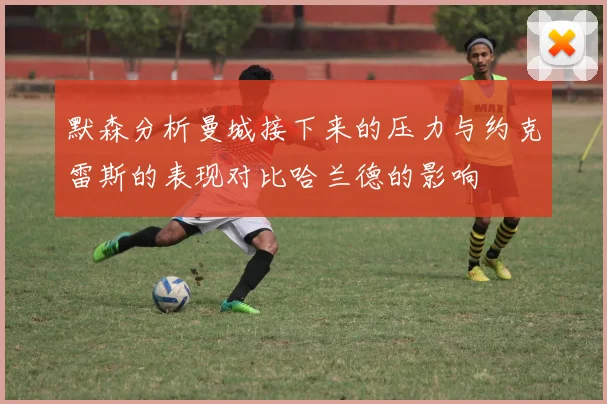 默森分析曼城接下来的压力与约克雷斯的表现对比哈兰德的影响