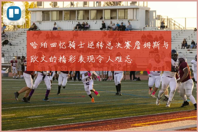 哈珀回忆骑士逆转总决赛詹姆斯与欧文的精彩表现令人难忘