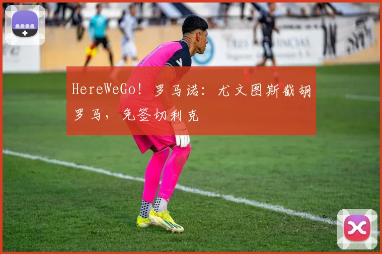 HereWeGo！罗马诺：尤文图斯截胡罗马，免签切利克