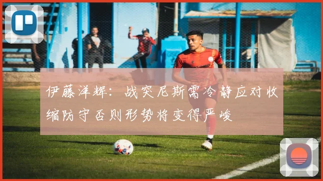 伊藤洋辉：战突尼斯需冷静应对收缩防守否则形势将变得严峻