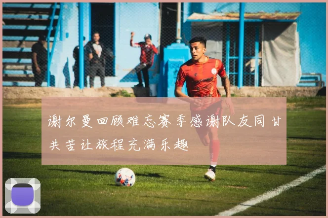 谢尔曼回顾难忘赛季感谢队友同甘共苦让旅程充满乐趣