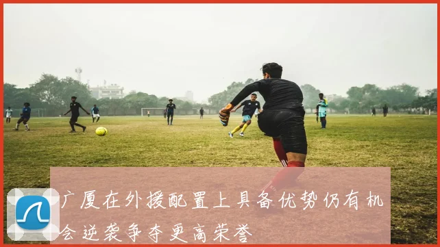 广厦在外援配置上具备优势仍有机会逆袭争夺更高荣誉