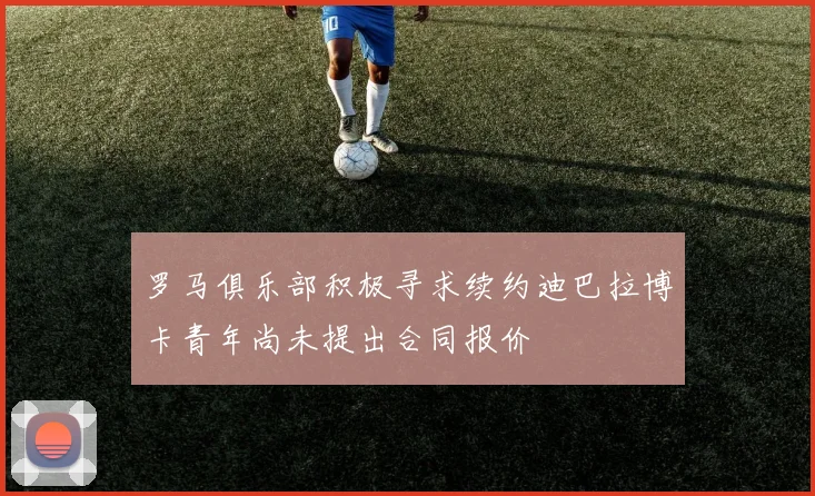 罗马俱乐部积极寻求续约迪巴拉博卡青年尚未提出合同报价