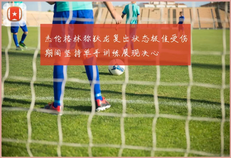 杰伦格林称狄龙复出状态极佳受伤期间坚持单手训练展现决心