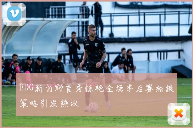 EDG新打野首秀惊艳全场季后赛轮换策略引发热议