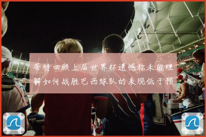 蒂特回顾上届世界杯遗憾称未能理解如何战胜巴西球队的表现低于预期
