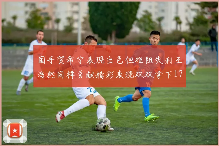 国手贺希宁表现出色但难阻失利王浩然同样贡献精彩表现双双拿下17分7板