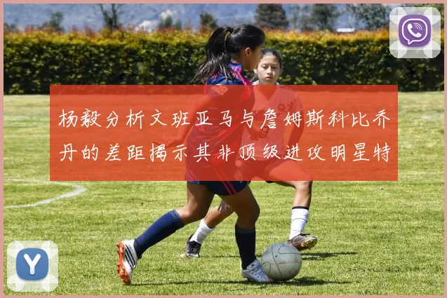 杨毅分析文班亚马与詹姆斯科比乔丹的差距揭示其非顶级进攻明星特质