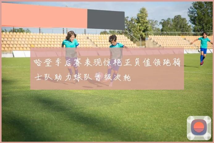 哈登季后赛表现惊艳正负值领跑骑士队助力球队晋级次轮