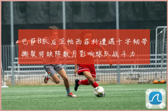巴萨B队后卫帕西菲科遭遇十字韧带撕裂将缺阵数月影响球队战斗力
