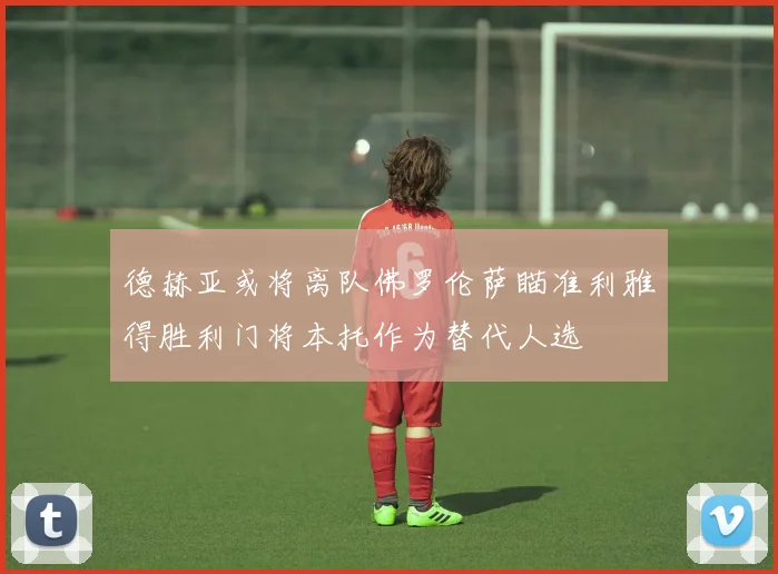 德赫亚或将离队佛罗伦萨瞄准利雅得胜利门将本托作为替代人选
