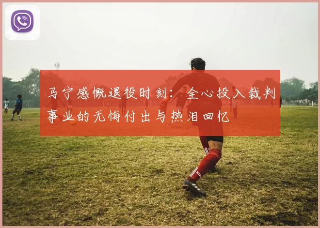 马宁感慨退役时刻：全心投入裁判事业的无悔付出与热泪回忆